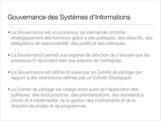Gouvernance de la Sécurité de l'Information
• Ce processus a pour rôle d'identiﬁer les acteurs et les
responsabilités, d'identiﬁer et de traiter les risques sur les
actifs tangibles et intangibles clés et de mesurer
l'efﬁcacité des processus de sécurité
• Il s'articule principalement autour de 5 acteurs : le Comité
Exécutif, le Comité des Risques, le Comité de Pilotage de
la Sécurité de l'Information, le CISO (Chief Information
Security Ofﬁcer) et les employés de l'entreprise

 