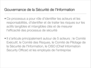 Politiques, Processus, Procédures et Standards
• Ces 4 concepts déﬁnissent comment est pilotée et
implémentée la sécurité de l'information et des systèmes
d'information
• Les procédures décrivent étape par étape comment
certaines tâches d'un processus doivent être exécutées
et quels sont les impacts ou les dépendances sur
d'autres procédures
• Parmi les standards, on va retrouver des technologies,
des protocoles, des méthodologies et des architectures

 