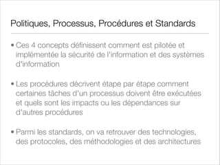 Politiques de sécurité
• Les politiques de sécurité déﬁnissent ce qui peut ou ne peut pas être fait au niveau systèmes
d'information et traitement de l'information

• Elles déﬁnissent comment l'entreprise ou l'organisation cible va protéger ses actifs critiques

• Ce sont des documents fondateurs destinés à durer dans l'entreprise

• Elles couvrent en général les domaines suivants :

• Les rôles et les responsabilités

• La gestion des risques

• Les processus de sécurité

• La gestion des données relatives à la vie privée (salariés et clients) - privacy

• Les politiques de sécurité et le pilotage de la sécurité doivent être indépendants de leurs cousins IT

 