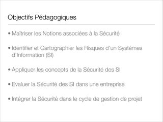 Objectifs Pédagogiques
• Maîtriser les Notions associées à la Sécurité
• Identiﬁer et Cartographier les Risques d’un Systèmes
d’Information (SI)
• Appliquer les concepts de la Sécurité des SI
• Evaluer la Sécurité des SI dans une entreprise
• Intégrer la Sécurité dans le cycle de gestion de projet

 