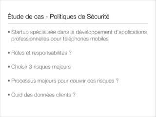Gestion des Risques
• Les activités, les pratiques et les données d'une entreprise sont sujettes à des risques.
• La gestion des risques ou risk management est l'activité qui consiste à rechercher, identiﬁer et gérer
ces risques.
• C'est un processus cyclique, continu, qui nécessite le support de l'ensemble des métiers de
l'entreprise
• Une fois les risques identiﬁés, ce processus se pilote à travers quatre actions possibles qui peuvent
être associées entre elle :
• Accepter le risque tel quel,
• Mitiger le risque, c'est à dire prendre les mesures nécessaires pour réduire son exposition
• Transférer le risque à une partie tierce, habituellement un assureur
• Eviter le risque, c'est à dire en général supprimer la source du risque, habituellement l'activité
ou les données associés

 