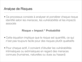 Analyse qualitative des risques
• Les menaces, les vulnérabilités et les impacts sont
classés selon des échelles de valeur et chacun est
analysé et évalué en profondeur
• L'analyse qualitative s'occupe principalement des risques
les plus élevés d'une organisation ou d'une entreprise
• Elle s'applique aussi assez bien aux actifs intangibles
(impact sur la marque, sur la réputation) et sur les risques
inacceptables

 
