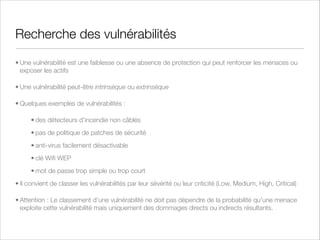 Comment traiter les risques ?
• Quatre décisions possibles :
• Mitiger le risque - Implémenter une ou plusieurs solutions qui réduisent
le risque (par ex: anti-virus, IDS/IPS)
• Accepter le risque - Le Management décide d'accepter le risque ou de
l'auto-assurer
• Transférer le risque - Principalement par contrat avec un tiers assureur
ou un tiers responsable (sous-traitant ou fournisseur !)
• Supprimer le risque - Suppression ou destruction de l'actif ou de la
menace (!)
• Risque résiduel - Que le risque ait été réduit ou transféré, il reste toujours un
risque résiduel, qui doit être documenté et soumis à connaissance (voire
approbation) du management

 