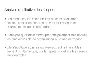 Management de la Sécurité de l'Information
• Ensemble des politiques, des processus et des procédures qui garantissent que la
politique de sécurité d'une organisation est garantie
• Consiste entre autre à :
• Ecriture des politiques de sécurité
• Application des politiques de sécurité
• Formation et Sensibilisation (Awareness)
• Gestion des identités
• Gestion des droits d'accès physiques et logiques
• Gestion des incidents de sécurité (SIM - Security Incident Management)
• Gestion des vulnérabilités
• Politique de chiffrement

 