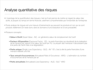 Politiques de sécurité
• Engagement et Support du Top Management
• Rôles et Responsabilités
• Valorisation des actifs liés à l'information et nécessité de les protéger (tangibles ou
intangibles)
• Protection des actifs liés à l'information (conﬁdentialité, intégrité, disponibilité)
• Comportement et Ethique (ce qui est exigé, permis et interdit)
• Gestion des risques (mesure et traitement)
• Lois et Régulations (droit des Télécoms, de la Concurrence...)
• Conséquences des violations de la politique de sécurité

 