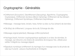 Chiffrement Asymétrique
Mode de fonctionnement :
Utilisation d’une paire de clés, liées mathématiquement
Une clé déchiffre (clé privée, secrète), l’autre clé chiffre (clé publique)
Il est normalement impossible de retrouver la clé privée à partir de la clé publique (algorithme “one-way”)
Pros/Cons :
Gestion des clés facilitée
Lent : 100 à 1000 fois plus lent qu’un chiffrement symétrique
Exemples :
1976 : Difﬁe / Hellman
RSA
Elliptic Curve (ECC)
Hash (MD5, SHA)

 