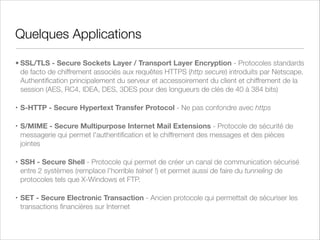 PKI
PKI (Public Key Infrastructure) : ensemble de matériels, de logiciels, de
protocoles de communication et de processus de gestion qui permet d’utiliser,
de gérer et de contrôler de la cryptographie à clé publique
Chiffrement mixte - La cryptographie symétrique sert à chiffrer les messages
puisque cette fonction est très rapide et la cryptographie asymétrique sert à
échanger les clés entre deux utilisateurs puisqu'il faut leur donner des clés
identiques et de manière sûre pour qu'ils chiffrent et déchiffrent leurs messages.
Comme l'échange de clés ne se fait qu'une seule fois, le système n'en est que
très peu ralenti.
Un autorité de certiﬁcation, CA ( Certiﬁcation Authority), signe le certiﬁcat
numérique et atteste de l’existence et de l’identité réelle du possesseur du-dit
certiﬁcat (IDCard)
Le CA peut révoquer des certiﬁcats

 