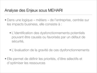 Pilotage de la Sécurité sous MEHARI
• Piloter la sécurité signiﬁe :
• Déﬁnir des objectifs annuels ou les étapes de plans
d’action
• Déﬁnir et Relever des indicateurs qui permettent de
comparer les résultats obtenus aux objectifs en termes
qualitatifs, quantitatifs et de délais
• Etre capable d’effectuer du benchmarking

 