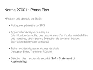 RGS : Référentiel Général de Sécurité
• Ordonnance 2005-1516 du 8 décembre 2005 rédigée par l’Agence Nationale pour la Sécurité des Systèmes
d’Information (ANSSI, ex-DCSSI) qui encadre l’accès à des services électroniques de l’administration française
(entre usagers et autorités administratives (AA) et entre autorités administratives) via le respect de règles de
sécurité (RGS) et de règles d’interopérabilité (RGI). Décret d’application 2010-112 du 2 Février 2010
• Travail conjoint entre l’ANSSI et la Direction générale la modernisation de l’Etat (DGME)
• Démarche globale : aspects techniques et non-techniques, risques de toute origine, responsabilisation des
acteurs, vision stratégique et intégration de la SSI sur la totalité du cycle de vie des projets
• Gérer les risques grâce à l’ISO 27005 et EBIOS
• Exprimer les besoins de sécurité (Fiche d’Expression Rationnelle des Objectifs de Sécurité - FEROS)
• Elaborer une Politique PSSI
• Utiliser des outils et des prestataires de service de conﬁance (PSCo) et homologuer la sécurité des services
• Mettre en oeuvre un SMSI conforme à l’ISO 27001 dans un but de processus vertueux d’amélioration continue

 