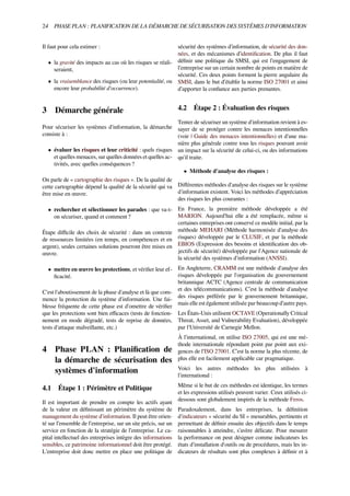 24 PHASE PLAN : PLANIFICATION DE LA DÉMARCHE DE SÉCURISATION DES SYSTÈMES D'INFORMATION
Il faut pour cela estimer :
• la gravité des impacts au cas où les risques se réali-
seraient,
• la vraisemblance des risques (ou leur potentialité, ou
encore leur probabilité d'occurrence).
3 Démarche générale
Pour sécuriser les systèmes d'information, la démarche
consiste à :
• évaluer les risques et leur criticité : quels risques
et quelles menaces, sur quelles données et quelles ac-
tivités, avec quelles conséquences ?
On parle de « cartographie des risques ». De la qualité de
cette cartographie dépend la qualité de la sécurité qui va
être mise en œuvre.
• rechercher et sélectionner les parades : que va-t-
on sécuriser, quand et comment ?
Étape diﬃcile des choix de sécurité : dans un contexte
de ressources limitées (en temps, en compétences et en
argent), seules certaines solutions pourront être mises en
œuvre.
• mettre en œuvre les protections, et vériﬁer leur ef-
ﬁcacité.
C'est l'aboutissement de la phase d'analyse et là que com-
mence la protection du système d'information. Une fai-
blesse fréquente de cette phase est d'omettre de vériﬁer
que les protections sont bien eﬃcaces (tests de fonction-
nement en mode dégradé, tests de reprise de données,
tests d'attaque malveillante, etc.)
4 Phase PLAN : Planiﬁcation de
la démarche de sécurisation des
systèmes d'information
4.1 Étape 1 : Périmètre et Politique
Il est important de prendre en compte les actifs ayant
de la valeur en déﬁnissant un périmètre du système de
management du système d’information. Il peut être orien-
té sur l’ensemble de l’entreprise, sur un site précis, sur un
service en fonction de la stratégie de l’entreprise. Le ca-
pital intellectuel des entreprises intègre des informations
sensibles, ce patrimoine informationnel doit être protégé.
L’entreprise doit donc mettre en place une politique de
sécurité des systèmes d’information, de sécurité des don-
nées, et des mécanismes d’identiﬁcation. De plus il faut
déﬁnir une politique du SMSI, qui est l’engagement de
l’entreprise sur un certain nombre de points en matière de
sécurité. Ces deux points forment la pierre angulaire du
SMSI, dans le but d’établir la norme ISO 27001 et ainsi
d’apporter la conﬁance aux parties prenantes.
4.2 Étape 2 : Évaluation des risques
Tenter de sécuriser un système d'information revient à es-
sayer de se protéger contre les menaces intentionnelles
(voir | Guide des menaces intentionnelles) et d'une ma-
nière plus générale contre tous les risques pouvant avoir
un impact sur la sécurité de celui-ci, ou des informations
qu'il traite.
• Méthode d'analyse des risques :
Diﬀérentes méthodes d'analyse des risques sur le système
d'information existent. Voici les méthodes d’appréciation
des risques les plus courantes :
En France, la première méthode développée a été
MARION. Aujourd’hui elle a été remplacée, même si
certaines entreprises ont conservé ce modèle initial, par la
méthode MEHARI (Méthode harmonisée d'analyse des
risques) développée par le CLUSIF, et par la méthode
EBIOS (Expression des besoins et identiﬁcation des ob-
jectifs de sécurité) développée par l'Agence nationale de
la sécurité des systèmes d'information (ANSSI).
En Angleterre, CRAMM est une méthode d'analyse des
risques développée par l'organisation du gouvernement
britannique ACTC (Agence centrale de communication
et des télécommunications). C’est la méthode d'analyse
des risques préférée par le gouvernement britannique,
mais elle est également utilisée par beaucoup d’autre pays.
Les États-Unis utilisent OCTAVE (Operationally Critical
Threat, Asset, and Vulnerability Evaluation), développée
par l'Université de Carnegie Mellon.
À l'international, on utilise ISO 27005, qui est une mé-
thode internationale répondant point par point aux exi-
gences de l’ISO 27001. C’est la norme la plus récente, de
plus elle est facilement applicable car pragmatique.
Voici les autres méthodes les plus utilisées à
l'international :
Même si le but de ces méthodes est identique, les termes
et les expressions utilisés peuvent varier. Ceux utilisés ci-
dessous sont globalement inspirés de la méthode Feros.
Paradoxalement, dans les entreprises, la déﬁnition
d'indicateurs « sécurité du SI » mesurables, pertinents et
permettant de déﬁnir ensuite des objectifs dans le temps
raisonnables à atteindre, s’avère délicate. Pour mesurer
la performance on peut désigner comme indicateurs les
états d'installation d'outils ou de procédures, mais les in-
dicateurs de résultats sont plus complexes à déﬁnir et à
 