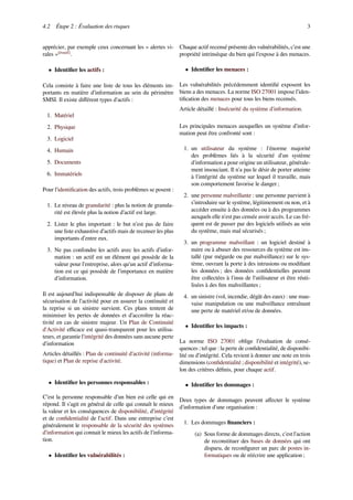 4.2 Étape 2 : Évaluation des risques 3
apprécier, par exemple ceux concernant les « alertes vi-
rales »[évasif]
.
• Identiﬁer les actifs :
Cela consiste à faire une liste de tous les éléments im-
portants en matière d’information au sein du périmètre
SMSI. Il existe diﬀérent types d'actifs :
1. Matériel
2. Physique
3. Logiciel
4. Humain
5. Documents
6. Immatériels
Pour l’identiﬁcation des actifs, trois problèmes se posent :
1. Le niveau de granularité : plus la notion de granula-
rité est élevée plus la notion d’actif est large.
2. Lister le plus important : le but n’est pas de faire
une liste exhaustive d’actifs mais de recenser les plus
importants d’entre eux.
3. Ne pas confondre les actifs avec les actifs d’infor-
mation : un actif est un élément qui possède de la
valeur pour l’entreprise, alors qu'un actif d’informa-
tion est ce qui possède de l’importance en matière
d’information.
Il est aujourd'hui indispensable de disposer de plans de
sécurisation de l'activité pour en assurer la continuité et
la reprise si un sinistre survient. Ces plans tentent de
minimiser les pertes de données et d’accroître la réac-
tivité en cas de sinistre majeur. Un Plan de Continuité
d'Activité eﬃcace est quasi-transparent pour les utilisa-
teurs, et garantie l'intégrité des données sans aucune perte
d'information
Articles détaillés : Plan de continuité d'activité (informa-
tique) et Plan de reprise d'activité.
• Identiﬁer les personnes responsables :
C’est la personne responsable d’un bien est celle qui en
répond. Il s’agit en général de celle qui connaît le mieux
la valeur et les conséquences de disponibilité, d’intégrité
et de conﬁdentialité de l’actif. Dans une entreprise c’est
généralement le responsable de la sécurité des systèmes
d’information qui connait le mieux les actifs de l’informa-
tion.
• Identiﬁer les vulnérabilités :
Chaque actif recensé présente des vulnérabilités, c’est une
propriété intrinsèque du bien qui l’expose à des menaces.
• Identiﬁer les menaces :
Les vulnérabilités précédemment identiﬁé exposent les
biens a des menaces. La norme ISO 27001 impose l’iden-
tiﬁcation des menaces pour tous les biens recensés.
Article détaillé : Insécurité du système d'information.
Les principales menaces auxquelles un système d’infor-
mation peut être confronté sont :
1. un utilisateur du système : l'énorme majorité
des problèmes liés à la sécurité d'un système
d'information a pour origine un utilisateur, générale-
ment insouciant. Il n'a pas le désir de porter atteinte
à l'intégrité du système sur lequel il travaille, mais
son comportement favorise le danger ;
2. une personne malveillante : une personne parvient à
s’introduire sur le système, légitimement ou non, et à
accéder ensuite à des données ou à des programmes
auxquels elle n'est pas censée avoir accès. Le cas fré-
quent est de passer par des logiciels utilisés au sein
du système, mais mal sécurisés ;
3. un programme malveillant : un logiciel destiné à
nuire ou à abuser des ressources du système est ins-
tallé (par mégarde ou par malveillance) sur le sys-
tème, ouvrant la porte à des intrusions ou modiﬁant
les données ; des données conﬁdentielles peuvent
être collectées à l'insu de l'utilisateur et être réuti-
lisées à des ﬁns malveillantes ;
4. un sinistre (vol, incendie, dégât des eaux) : une mau-
vaise manipulation ou une malveillance entraînant
une perte de matériel et/ou de données.
• Identiﬁer les impacts :
La norme ISO 27001 oblige l’évaluation de consé-
quences ; tel que : la perte de conﬁdentialité, de disponibi-
lité ou d’intégrité. Cela revient à donner une note en trois
dimensions (conﬁdentialité ; disponibilité et intégrité), se-
lon des critères déﬁnis, pour chaque actif.
• Identiﬁer les dommages :
Deux types de dommages peuvent aﬀecter le système
d'information d'une organisation :
1. Les dommages ﬁnanciers :
(a) Sous forme de dommages directs, c'est l'action
de reconstituer des bases de données qui ont
disparu, de reconﬁgurer un parc de postes in-
formatiques ou de réécrire une application ;
 