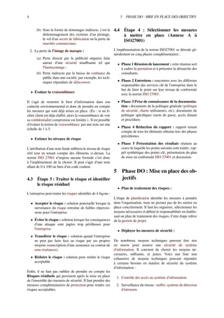 4 5 PHASE DO : MISE EN PLACE DES OBJECTIFS
(b) Sous la forme de dommages indirects, c'est le
dédommagement des victimes d'un piratage,
le vol d'un secret de fabrication ou la perte de
marchés commerciaux.
2. La perte de l'image de marque :
(a) Perte directe par la publicité négative faite
autour d'une sécurité insuﬃsante tel que
l'hameçonnage ;
(b) Perte indirecte par la baisse de conﬁance du
public dans une société, par exemple, les tech-
niques répandues de défacement.
• Évaluer la vraisemblance
Il s’agit de remettre le bien d’information dans son
contexte environnemental et donc de prendre en compte
les mesures qui sont déjà mises en place. (Ex : si un ﬁ-
chier client est déjà chiﬀré, alors la vraisemblance de voir
sa conﬁdentialité compromise est limitée.) . Il est possible
d’évaluer la notion de vraisemblance par une note sur une
échelle de 1 à 5.
• Estimer les niveaux de risque
L’attribution d’une note ﬁnale reﬂètera le niveau de risque
réel tout en tenant compte des éléments ci-dessus. La
norme ISO 27001 n’impose aucune formule c’est donc
à l’implémenteur de la choisir. Il peut s’agir d’une note
allant de 0 à 100 ou bien d’un code couleur.
4.3 Étape 3 : Traiter le risque et identiﬁer
le risque résiduel
L’entreprise peut traiter les risques identiﬁés de 4 façons :
• Accepter le risque : solution ponctuelle lorsque la
survenance du risque entraîne de faibles répercus-
sions pour l’entreprise.
• Éviter le risque : solution lorsque les conséquences
d’une attaque sont jugées trop périlleuses pour
l’entreprise.
• Transférer le risque : solution quand l’entreprise
ne peut pas faire face au risque par ses propres
moyens (souscription d’une assurance ou contrat de
sous-traitances).
• Réduire le risque : solution pour rendre le risque
acceptable.
Enﬁn, il ne faut pas oublier de prendre en compte les
Risques résiduels qui persistent après la mise en place
de l’ensemble des mesures de sécurité. Il faut prendre des
mesures complémentaires de protection pour rendre ces
risques acceptables.
4.4 Étape 4 : Sélectionner les mesures
à mettre en place (Annexe A à
ISO27001)
L'implémentation de la norme ISO27001 se déroule gé-
néralement en cinq phases complémentaires :
• Phase 1 Réunion de lancement : cette réunion sert
à cadrer la prestation et à présenter la démarche des
consultants.
• Phase 2 Entretiens : rencontres avec les diﬀérents
responsables des services clé de l'entreprise dans le
but de faire le point sur leur niveau de conformité
avec la norme ISO 27001.
• Phase 3 Prise de connaissance de la documenta-
tion : documents de la politique générale (politique
de sécurité, charte utilisateurs, etc), documents de
politique spéciﬁques (mots de passe, accès distant
et procédure.
• Phase 4 Rédaction du rapport : rapport tenant
compte de tous les éléments obtenus lors des phases
précédentes.
• Phase 5 Présentation des résultats réunion au
cours de laquelle les points suivants sont traités ; rap-
pel synthétique des points clé, présentation du plan
de mise en conformité ISO 27001 et discussion.
5 Phase DO : Mise en place des ob-
jectifs
• Plan de traitement des risques :
L’étape de planiﬁcation identiﬁe les mesures à prendre
dans l’organisation, mais ne permet pas de les mettre en
place concrètement. Il faut les organiser, sélectionner les
moyens nécessaires et déﬁnir le responsabilités en établis-
sant un plan de traitement des risques. Cette étape relève
de la gestion de projet.
• Déployer les mesures de sécurité :
De nombreux moyens techniques peuvent être mis
en œuvre pour assurer une sécurité du système
d'information. Il convient de choisir les moyens né-
cessaires, suﬃsants, et justes. Voici une liste non
exhaustive de moyens techniques pouvant répondre
à certains besoins en matière de sécurité du système
d'information :
1. Contrôle des accès au système d'information
2. Surveillance du réseau : sniﬀer, système de détection
d'intrusion
 