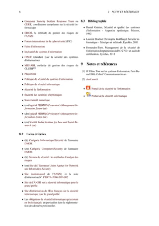 6 9 NOTES ET RÉFÉRENCES
• Computer Security Incident Response Team ou
CERT, coordination européenne sur la sécurité in-
formatique
• EBIOS, la méthode de gestion des risques de
l'ANSSI
• Forum international de la cybersécurité (FIC)
• Fuite d'information
• Insécurité du système d'information
• ITSEC (standard pour la sécurité des systèmes
d'information)
• MEHARI, méthode de gestion des risques du
CLUSIF[2]
• Plausibilité
• Politique de sécurité du système d'information
• Politique de sécurité informatique
• Sécurité de l'information
• Sécurité des systèmes téléphoniques
• Souveraineté numérique
• (en) logiciel PROMIS Prosecutor’s Management In-
formation System (en)
• (de) logiciel PROMIS Prosecutor’s Management In-
formation System (de)
• (en) Société Inslaw Institute for Law and Social Re-
search (en)
8.2 Liens externes
• (fr) Catégorie Informatique/Sécurité de l’annuaire
DMOZ
• (en) Catégorie Computers/Security de l’annuaire
DMOZ
• (fr) Normes de sécurité : les méthodes d'analyse des
risques
• (en) Site de l'European Union Agency for Network
and Information Security
• Site institutionnel de l'ANSSI] et la note
d'information N° CERTA-2006-INF-002
• Site de l'ANSSI sur la sécurité informatique pour le
grand public
• Site d'information de l'État français sur la sécurité
informatique pour le grand public
• Les obligations de sécurité informatique qui existent
en droit français, en particulier dans la réglementa-
tion des données personnelles
8.3 Bibliographie
• Daniel Guinier, Sécurité et qualité des systèmes
d'information - Approche systémique, Masson,
1992
• Laurent Bloch et Christophe Wolfhugel, Sécurité in-
formatique - Principes et méthode, Eyrolles, 2011
• Fernandez-Toro, Management de la sécurité de
l'information.Implémentation ISO 27001 et audit de
certiﬁcation, Eyrolles, 2012
9 Notes et références
[1] JF Pillou, Tout sur les systèmes d'information, Paris Du-
nod 2006, Collect° Commentcamarche.net
[2] clusif.asso.fr
• Portail de la sécurité de l’information
• Portail de la sécurité informatique
 