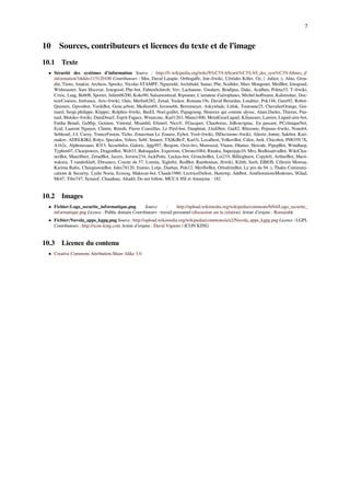 7
10 Sources, contributeurs et licences du texte et de l’image
10.1 Texte
• Sécurité des systèmes d'information Source : http://fr.wikipedia.org/wiki/S%C3%A9curit%C3%A9_des_syst%C3%A8mes_d'
information?oldid=115120100 Contributeurs : Mm, David Latapie, Orthogaﬀe, Jon~frwiki, Céréales Killer, Oz, ( :Julien :), Alno, Greu-
din, Tieno, Anakin, Archeos, Spooky, Nicolas STAMPF, Nguyenld, Archibald, Sanao, Phe, Scullder, Marc Mongenet, MedBot, Iznogoud,
Wishmaster, Sam Hocevar, Iznogood, Phe-bot, FabienSchwob, Vev, Lachaume, Gwalarn, Bradipus, Dake, Acidben, Poleta33, T~frwiki,
Criric, Leag, Bob08, Sportet, Julien06200, Koko90, Salsamontreal, Ripounet, L'amateur d'aéroplanes, Michel.hoﬀmann, Kalimsshar, Doc-
teurCosmos, Jmfrance, Aris~frwiki, Outs, Merlin8282, Zetud, Vazkor, Romanc19s, David Berardan, Lmaltier, Pok148, Gzen92, Robot-
Quistnix, Gpvosbot, YurikBot, Gene.arboit, Medium69, Jerome66, Bortzmeyer, Askywhale, Litlok, Toutoune25, ChevalierOrange, Gui-
mard, Serge.philippe, Klipper, Rolphin~frwiki, BasEI, Noel.guillet, Papagrieng, Heureux qui comme ulysse, Alain.Darles, Thireus, Pau-
tard, Moloko~frwiki, DainDwarf, Esprit Fugace, Wmarcmc, Karl1263, Manu1400, MetalGearLiquid, Kilianours, Lamiot, Liquid-aim-bot,
Fatiha Benali, GaMip, Genium, Vintotal, Mrambil, Elimerl, NicoV, FGacquer, Chaoborus, JnRouvignac, En passant, PCcliniqueNet,
Ecid, Laurent Nguyen, Clintm, Rémih, Pierre Coustillas, Le Pied-bot, Dauphiné, JAnDbot, Gui82, Rhizome, Pejman~frwiki, Nono64,
Sebleouf, J-L Cavey, TranceFusion, Ticho, Zouavman Le Zouave, Eybot, Yool~frwiki, ISDecisions~frwiki, Alterte, Irønie, Salebot, Kari-
makov, ADELKIKI, Rolyz, Speculos, Velero, Sebf, Smaret, TXiKiBoT, Karl3i, Localhost, VolkovBot, Cdiot, Awk, Chicobot, PHO3N !X,
A1b2c, Alphonzoano, R3f3, SecurInfos, Galoric, Jpjp507, Bergom, Octo-bvi, Moreseed, Vlaam, Dhatier, Hercule, PipepBot, Windharp,
Typhon07, Clearpowers, DragonBot, Web33, Balougador, Expertom, Chrono1084, Rinaku, Superjuju10, Mro, BodhisattvaBot, WikiClea-
nerBot, Maurilbert, ZetudBot, Jazzzz, Jerome234, JackPotte, Luckas-bot, GrouchoBot, Loi219, Billinghurst, Copyleft, ArthurBot, Marii-
wakura, T.vanderkluft, Ebesanco, Coyote du 57, Lomita, Xiglofre, RedBot, Ramboutan, Jlrwiki, Kilith, Savh, EBIOS, Célestin Moreau,
Karima Rafes, ChuispastonBot, Jules78120, Jramio, Lotje, Daehan, Pols12, MerlIwBot, OrlodrimBot, Le pro du 94 :), Thales Communi-
cations & Security, Lydie Noria, Ecosoq, Makecat-bot, Claude1980, LectriceDuSoir, Hamrttp, Addbot, AméliorationsModestes, SGlad,
Mr47, Tibo747, Symeof, Chaudeau, Altadil, Do not follow, MCCA SSI et Anonyme : 182
10.2 Images
• Fichier:Logo_securite_informatique.png Source : http://upload.wikimedia.org/wikipedia/commons/b/b4/Logo_securite_
informatique.png Licence : Public domain Contributeurs : travail personnel (discussion sur la création) Artiste d’origine : Romainhk
• Fichier:Nuvola_apps_kgpg.png Source : http://upload.wikimedia.org/wikipedia/commons/a/a2/Nuvola_apps_kgpg.png Licence : LGPL
Contributeurs : http://icon-king.com Artiste d’origine : David Vignoni / ICON KING
10.3 Licence du contenu
• Creative Commons Attribution-Share Alike 3.0
 