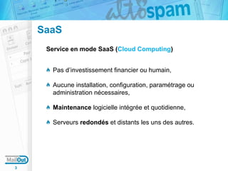SaaS
Service en mode SaaS (Cloud Computing)
Pas d’investissement financier ou humain,
Aucune installation, configuration, paramétrage ou
administration nécessaires,
Maintenance logicielle intégrée et quotidienne,
Serveurs redondés et distants les uns des autres.

3

 