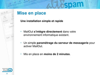 Mise en place
Une installation simple et rapide

MailOut s’intègre directement dans votre
environnement informatique existant.
Un simple paramétrage du serveur de messagerie pour
activer MailOut.
Mis en place en moins de 2 minutes.

4

 