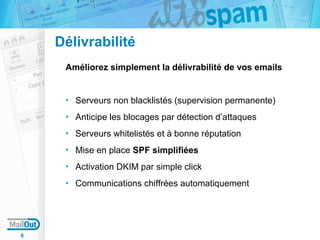 Délivrabilité
Améliorez simplement la délivrabilité de vos emails

Serveurs non blacklistés (supervision permanente)
Anticipe les blocages par détection d’attaques
Serveurs whitelistés et à bonne réputation
Mise en place SPF simplifiées
Activation DKIM par simple click
Communications chiffrées automatiquement

6

 