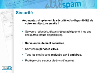 Sécurité
Augmentez simplement la sécurité et la disponibilité de
votre architecture emails !
Serveurs redondés, distants géographiquement les uns
des autres (haute disponibilité),
Serveurs hautement sécurisés,
Services supervisés 24/24,
Tous les emails sont analysés par 5 antivirus,
Protège votre serveur vis-à-vis d’Internet,

7

 