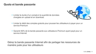 13
Quota et bande passante
 Limiter le débit des comptes gratuits pour pousser les utilisateurs à payer pour un
service Premium
 Garantir 80% de la bande passante aux utilisateurs Premium ayant payé pour un
service Internet
Gérez la bande passante Internet afin de partager les ressources de
manière juste pour les utilisateurs
 Limiter la durée d’un compte à la quantité de données
chargées en upload et en download
 