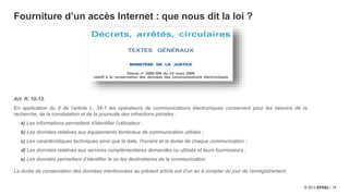 15
Fourniture d’un accès Internet : que nous dit la loi ?
Art. R. 10-13.
En application du II de l’article L. 34-1 les opérateurs de communications électroniques conservent pour les besoins de la
recherche, de la constatation et de la poursuite des infractions pénales :
a) Les informations permettant d’identifier l’utilisateur ;
b) Les données relatives aux équipements terminaux de communication utilisés ;
c) Les caractéristiques techniques ainsi que la date, l’horaire et la durée de chaque communication ;
d) Les données relatives aux services complémentaires demandés ou utilisés et leurs fournisseurs ;
e) Les données permettant d’identifier le ou les destinataires de la communication.
La durée de conservation des données mentionnées au présent article est d’un an à compter du jour de l’enregistrement.
 