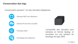 16
Conservation des logs
Protocole utilisé
Adresses MAC des utilisateurs
Horodatage des utilisations
Adresse IP des sites consultés
Conservation pendant 1 an des données obligatoires
L’ensemble des données sont
extraites en format Syslog, et
envoyées sur une solution de
stockage de type NAS.
 