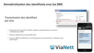 9
Dématérialisation des identifiants avec les SMS
Transmission des identifiant
par sms
 Partenariat avec la solution ViaNett, opérateur spécialisé dans la connexion
d’utilisateurs par SMS
 Solution intégrée dans la passerelle Zyxel
 Envoi du SMS manuellement ou automatiquement sur demande d’un utilisateur via le
portail captif
 