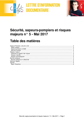 Sécurité, sapeurs-pompiers et risques majeurs n° 5 - Mai 2017 — Page 1
Sécurité, sapeurs-pompiers et risques
majeurs n° 5 - Mai 2017
Table des matières
Sapeurs-Pompiers, sécurite civile .......................................................................................................................... 2
Veille juridique ..................................................................................................................................................... 2
Sapeurs-pompiers et SDIS .................................................................................................................................. 2
Sécurité incendie ................................................................................................................................................. 4
Risques majeurs .................................................................................................................................................... 4
Prévention et gestion des risques ....................................................................................................................... 4
Risques naturels .................................................................................................................................................. 5
Risques technologiques ....................................................................................................................................... 5
Bonnes pratiques ................................................................................................................................................... 5
Bonnes pratiques en collectivité .......................................................................................................................... 5
Mentions légales .................................................................................................................................................... 6
Agenda ................................................................................................................................................................... 6
Salon Preventica .................................................................................................................................................. 6
 