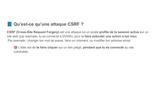 📘 Qu’est-ce qu’une attaque CSRF ?
CSRF (Cross-Site Request Forgery) est une attaque où un pirate profite de ta session active sur un
site web (par exemple, tu es connecté à DVWA), pour te faire exécuter une action à ton insu.
Par exemple : changer ton mot de passe, faire un virement, ou modifier ton adresse email.
🎯 L'idée est de te faire cliquer sur un lien piégé, pendant que tu es connecté au site
vulnérable.
 