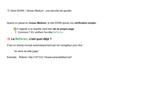 🛡 Dans DVWA – Niveau Medium : une sécurité est ajoutée
Quand on passe en niveau Medium, le site DVWA ajoute une vérification simple :
✅ Il regarde si la requête vient bien de sa propre page
❗ Comment ? En vérifiant l'en-tête Referer.
🧠 Le Referer, c’est quoi déjà ?
C’est un champ envoyé automatiquement par ton navigateur pour dire :
“Je viens de telle page.”
Exemple : Referer: http://127.0.0.1/dvwa/vulnerabilities/csrf/
 