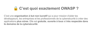 🔒 C’est quoi exactement OWASP ?
C’est une organisation à but non lucratif qui a pour mission d’aider les
développeurs, les entreprises et les professionnels de la cybersécurité à créer des
applications plus sûres. Elle est gratuite, ouverte à tous et très respectée dans
le domaine de la cybersécurité.
 