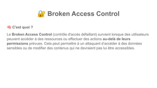 🔐 Broken Access Control
🧠 C'est quoi ?
Le Broken Access Control (contrôle d'accès défaillant) survient lorsque des utilisateurs
peuvent accéder à des ressources ou effectuer des actions au-delà de leurs
permissions prévues. Cela peut permettre à un attaquant d’accéder à des données
sensibles ou de modifier des contenus qui ne devraient pas lui être accessibles.
 