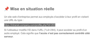 📌 Mise en situation réelle
Un site web d’entreprise permet aux employés d’accéder à leur profil en visitant
une URL du type :
https://intranet.company.com/profile.php?id=203
Si l’utilisateur modifie l’ID dans l’URL (?id=204), il peut accéder au profil d’un
autre employé. Cela signifie que l’accès n’est pas correctement contrôlé côté
serveur.
 
