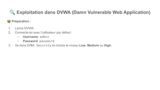🔍 Exploitation dans DVWA (Damn Vulnerable Web Application)
📦 Préparation :
1. Lance DVWA.
2. Connecte-toi avec l’utilisateur par défaut :
○ Username: admin
○ Password: password
3. Va dans DVWA Security et choisis le niveau Low, Medium ou High.
 