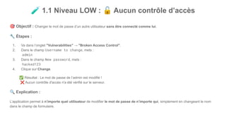 🧪 1.1 Niveau LOW : 🔓 Aucun contrôle d’accès
🎯 Objectif : Changer le mot de passe d’un autre utilisateur sans être connecté comme lui.
🔧 Étapes :
1. Va dans l’onglet "Vulnerabilities" → "Broken Access Control".
2. Dans le champ Username to change, mets :
admin
3. Dans le champ New password, mets :
hacked123
4. Clique sur Change.
✅ Résultat : Le mot de passe de l’admin est modifié !
❌ Aucun contrôle d'accès n'a été vérifié sur le serveur.
🔍 Explication :
L’application permet à n’importe quel utilisateur de modifier le mot de passe de n’importe qui, simplement en changeant le nom
dans le champ de formulaire.
 