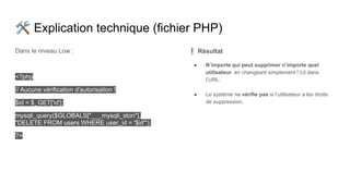 🛠 Explication technique (fichier PHP)
Dans le niveau Low :
<?php
// Aucune vérification d'autorisation !
$id = $_GET['id'];
mysqli_query($GLOBALS["___mysqli_ston"],
"DELETE FROM users WHERE user_id = '$id'");
?>
❗ Résultat
● N’importe qui peut supprimer n’importe quel
utilisateur, en changeant simplement l’id dans
l’URL.
● Le système ne vérifie pas si l’utilisateur a les droits
de suppression.
 