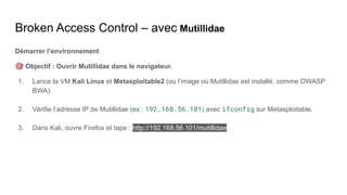 Broken Access Control – avec Mutillidae
Démarrer l’environnement
🎯 Objectif : Ouvrir Mutillidae dans le navigateur.
1. Lance ta VM Kali Linux et Metasploitable2 (ou l’image où Mutillidae est installé, comme OWASP
BWA).
2. Vérifie l’adresse IP de Mutillidae (ex : 192.168.56.101) avec ifconfig sur Metasploitable.
3. Dans Kali, ouvre Firefox et tape : http://192.168.56.101/mutillidae
 