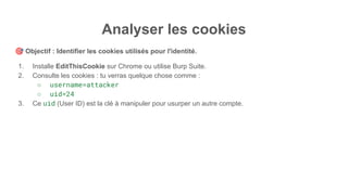 Analyser les cookies
🎯 Objectif : Identifier les cookies utilisés pour l'identité.
1. Installe EditThisCookie sur Chrome ou utilise Burp Suite.
2. Consulte les cookies : tu verras quelque chose comme :
○ username=attacker
○ uid=24
3. Ce uid (User ID) est la clé à manipuler pour usurper un autre compte.
 