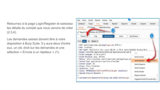 Retournez à la page Login/Register et saisissez
les détails du compte que nous venons de créer
(2,3,4).
Les demandes saisies doivent être à votre
disposition à Burp Suite. Il y aura deux d'entre
eux, un clic droit sur les demandes et une
sélection « Envoie à un répéteur » (1).
 