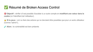 ✅ Résumé de Broken Access Control
🎯 Objectif : vérifier s’il est possible d’accéder à un autre compte en modifiant une valeur dans le
cookie (ici l’identifiant de l’utilisateur).
🔓 Si tu peux : voir ou faire des actions qui ne devraient être possibles que pour un autre utilisateur
(comme "admin"),
🧪 Alors : la vulnérabilité est bien présente
 