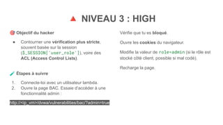 🔺 NIVEAU 3 : HIGH
🎯 Objectif du hacker
● Contourner une vérification plus stricte,
souvent basée sur la session
($_SESSION['user_role']), voire des
ACL (Access Control Lists).
🧪 Étapes à suivre
1. Connecte-toi avec un utilisateur lambda.
2. Ouvre la page BAC. Essaie d’accéder à une
fonctionnalité admin :
http://<ip_vm>/dvwa/vulnerabilities/bac/?admin=true
Vérifie que tu es bloqué.
Ouvre les cookies du navigateur.
Modifie la valeur de role=admin (si le rôle est
stocké côté client, possible si mal codé).
Recharge la page.
 