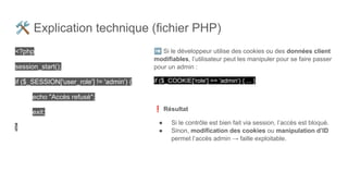 🛠 Explication technique (fichier PHP)
<?php
session_start();
if ($_SESSION['user_role'] != 'admin') {
echo "Accès refusé";
exit;
}
➡ Si le développeur utilise des cookies ou des données client
modifiables, l’utilisateur peut les manipuler pour se faire passer
pour un admin :
if ($_COOKIE['role'] == 'admin') { ... }
❗ Résultat
● Si le contrôle est bien fait via session, l’accès est bloqué.
● Sinon, modification des cookies ou manipulation d’ID
permet l’accès admin → faille exploitable.
 