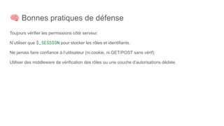 🧠 Bonnes pratiques de défense
Toujours vérifier les permissions côté serveur.
N’utiliser que $_SESSION pour stocker les rôles et identifiants.
Ne jamais faire confiance à l’utilisateur (ni cookie, ni GET/POST sans vérif).
Utiliser des middleware de vérification des rôles ou une couche d’autorisations dédiée.
 