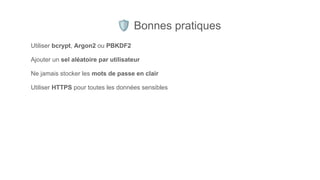 🛡 Bonnes pratiques
Utiliser bcrypt, Argon2 ou PBKDF2
Ajouter un sel aléatoire par utilisateur
Ne jamais stocker les mots de passe en clair
Utiliser HTTPS pour toutes les données sensibles
 
