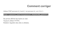 Comment corriger
Utiliser PHP password_hash() et password_verify() :
$hash = password_hash("monpassword", PASSWORD_BCRYPT);
Ne jamais afficher les hashs en clair.
Toujours utiliser HTTPS.
Rotation régulière des clés si utilisées.
 