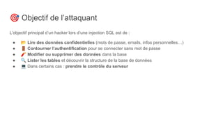🎯 Objectif de l’attaquant
L’objectif principal d’un hacker lors d’une injection SQL est de :
● 📂 Lire des données confidentielles (mots de passe, emails, infos personnelles…)
● 🚪 Contourner l’authentification pour se connecter sans mot de passe
● 🧨 Modifier ou supprimer des données dans la base
● 🔍 Lister les tables et découvrir la structure de la base de données
● 💻 Dans certains cas : prendre le contrôle du serveur
 