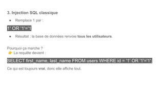 3. Injection SQL classique
● Remplace 1 par :
1' OR '1'='1
● Résultat : la base de données renvoie tous les utilisateurs.
Pourquoi ça marche ?
👉 La requête devient :
SELECT first_name, last_name FROM users WHERE id = '1' OR '1'='1';
Ce qui est toujours vrai, donc elle affiche tout.
 