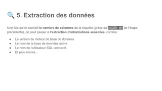 🔍 5. Extraction des données
Une fois qu’on connaît le nombre de colonnes de la requête (grâce au ORDER BY de l’étape
précédente), on peut passer à l’extraction d’informations sensibles, comme :
● La version du moteur de base de données
● Le nom de la base de données active
● Le nom de l’utilisateur SQL connecté
● Et plus encore...
 