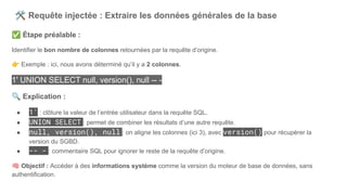 🛠 Requête injectée : Extraire les données générales de la base
✅ Étape préalable :
Identifier le bon nombre de colonnes retournées par la requête d’origine.
👉 Exemple : ici, nous avons déterminé qu’il y a 2 colonnes.
1' UNION SELECT null, version(), null -- -
🔍 Explication :
● 1' : clôture la valeur de l’entrée utilisateur dans la requête SQL.
● UNION SELECT : permet de combiner les résultats d’une autre requête.
● null, version(), null : on aligne les colonnes (ici 3), avec version() pour récupérer la
version du SGBD.
● -- - : commentaire SQL pour ignorer le reste de la requête d’origine.
🧠 Objectif : Accéder à des informations système comme la version du moteur de base de données, sans
authentification.
 